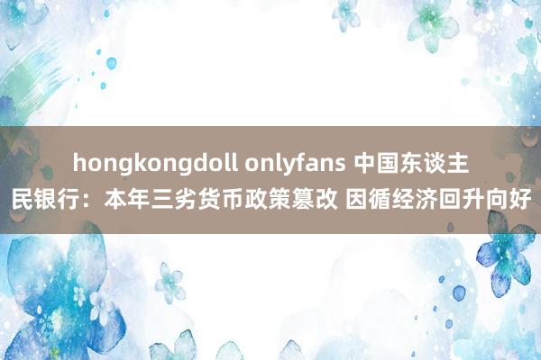 hongkongdoll onlyfans 中国东谈主民银行：本年三劣货币政策篡改 因循经济回升向好