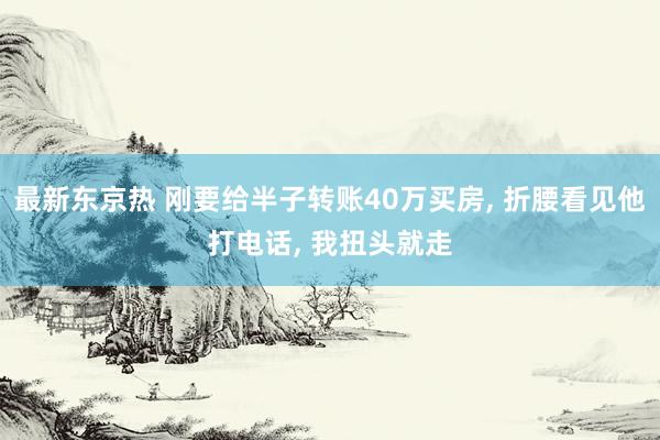 最新东京热 刚要给半子转账40万买房， 折腰看见他打电话， 我扭头就走