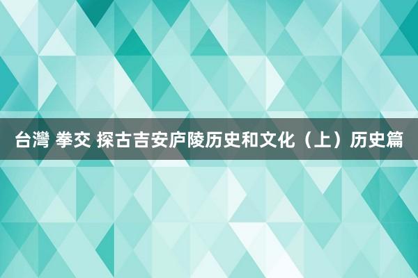 台灣 拳交 探古吉安庐陵历史和文化（上）历史篇