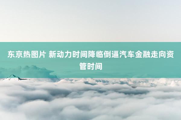 东京热图片 新动力时间降临倒逼汽车金融走向资管时间