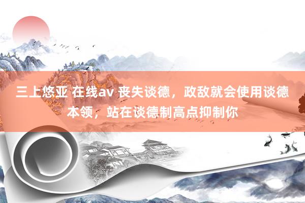 三上悠亚 在线av 丧失谈德，政敌就会使用谈德本领，站在谈德制高点抑制你