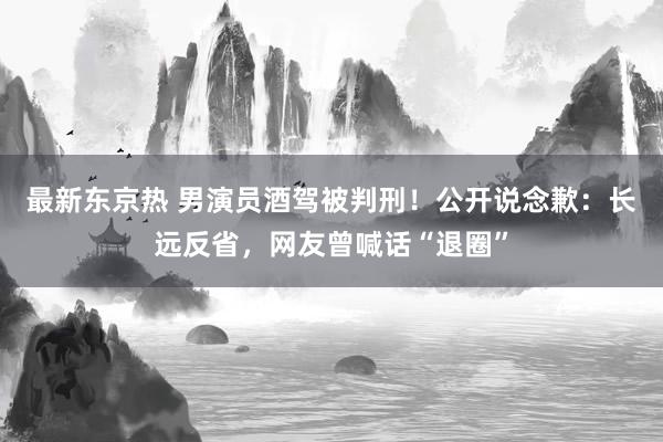 最新东京热 男演员酒驾被判刑！公开说念歉：长远反省，网友曾喊话“退圈”