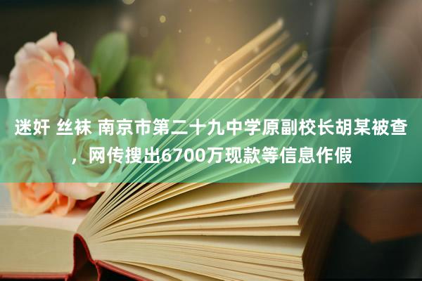 迷奸 丝袜 南京市第二十九中学原副校长胡某被查，网传搜出6700万现款等信息作假