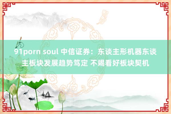 91porn soul 中信证券：东谈主形机器东谈主板块发展趋势笃定 不竭看好板块契机