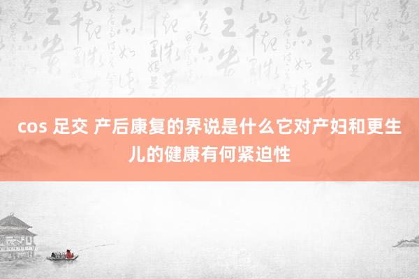 cos 足交 产后康复的界说是什么它对产妇和更生儿的健康有何紧迫性