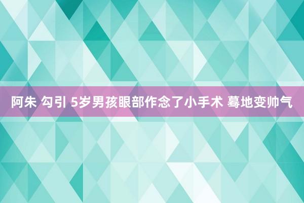 阿朱 勾引 5岁男孩眼部作念了小手术 蓦地变帅气