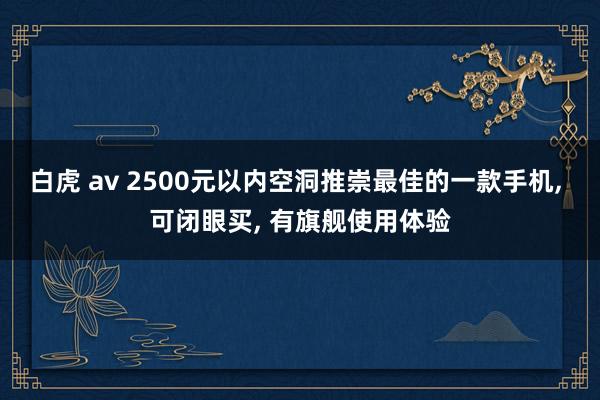 白虎 av 2500元以内空洞推崇最佳的一款手机， 可闭眼买， 有旗舰使用体验