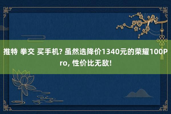 推特 拳交 买手机? 虽然选降价1340元的荣耀100Pro， 性价比无敌!