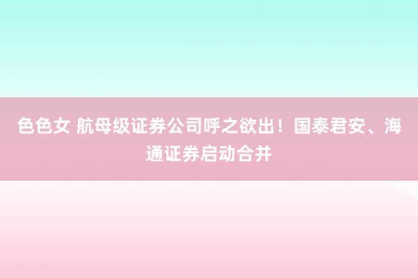 色色女 航母级证券公司呼之欲出！国泰君安、海通证券启动合并