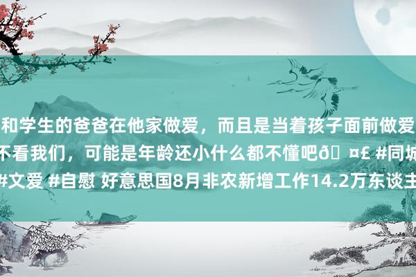 和学生的爸爸在他家做爱，而且是当着孩子面前做爱，太刺激了，孩子完全不看我们，可能是年龄还小什么都不懂吧🤣 #同城 #文爱 #自慰 好意思国8月非农新增工作14.2万东谈主不足预期，前值大幅下修