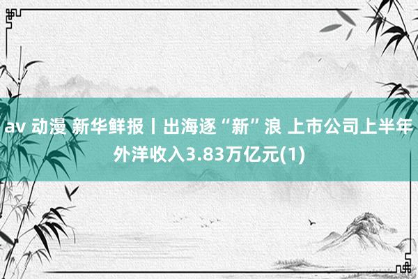 av 动漫 新华鲜报丨出海逐“新”浪 上市公司上半年外洋收入3.83万亿元(1)