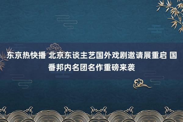 东京热快播 北京东谈主艺国外戏剧邀请展重启 国番邦内名团名作重磅来袭