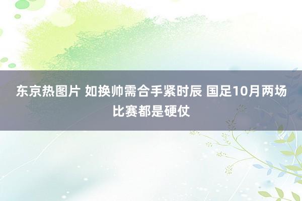 东京热图片 如换帅需合手紧时辰 国足10月两场比赛都是硬仗