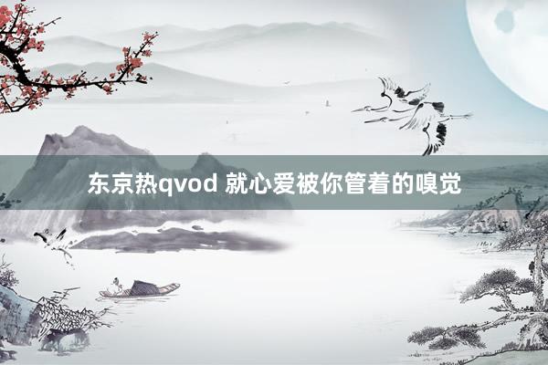 东京热qvod 就心爱被你管着的嗅觉