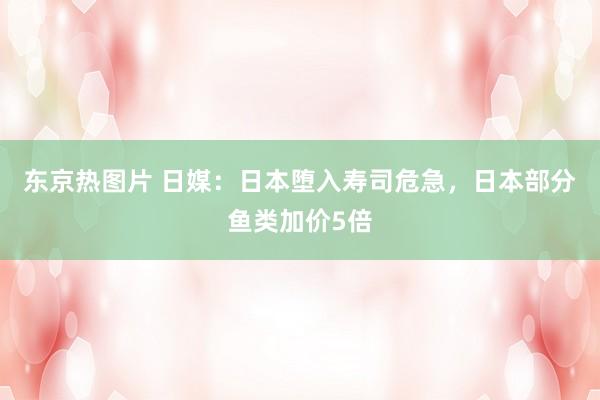 东京热图片 日媒：日本堕入寿司危急，日本部分鱼类加价5倍