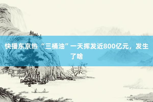 快播东京热 “三桶油”一天挥发近800亿元，发生了啥