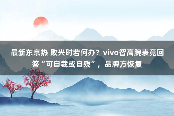 最新东京热 败兴时若何办？vivo智高腕表竟回答“可自裁或自残”，品牌方恢复