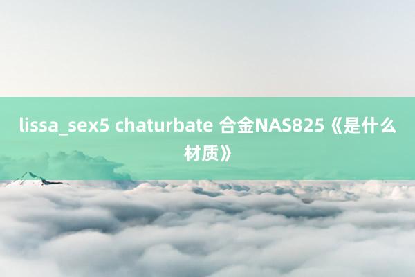 lissa_sex5 chaturbate 合金NAS825《是什么材质》