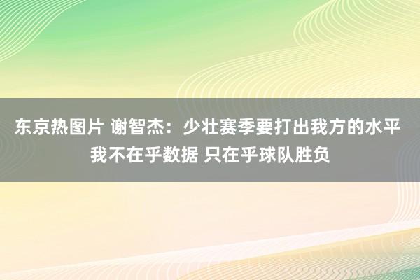 东京热图片 谢智杰：少壮赛季要打出我方的水平 我不在乎数据 只在乎球队胜负