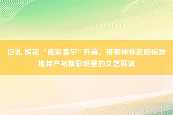 巨乳 探花 “炫彩寰宇”开幕，带来林林总总标异地特产与精彩纷呈的文艺展演