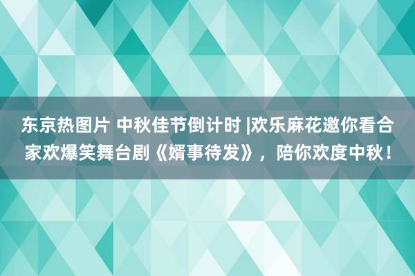 东京热图片 中秋佳节倒计时 |欢乐麻花邀你看合家欢爆笑舞台剧《婿事待发》，陪你欢度中秋！