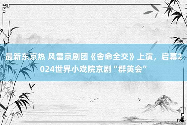 最新东京热 风雷京剧团《舍命全交》上演，启幕2024世界小戏院京剧“群英会”