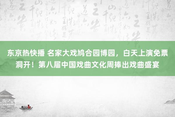 东京热快播 名家大戏鸠合园博园，白天上演免票洞开！第八届中国戏曲文化周捧出戏曲盛宴