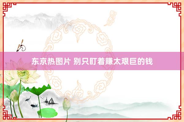 东京热图片 别只盯着赚太艰巨的钱