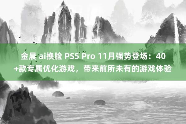 金晨 ai换脸 PS5 Pro 11月强势登场：40+款专属优化游戏，带来前所未有的游戏体验