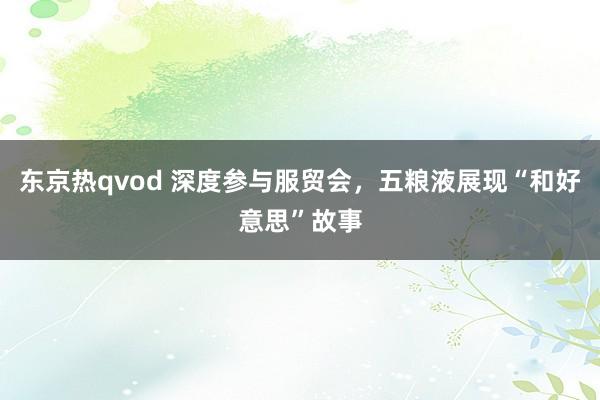 东京热qvod 深度参与服贸会，五粮液展现“和好意思”故事