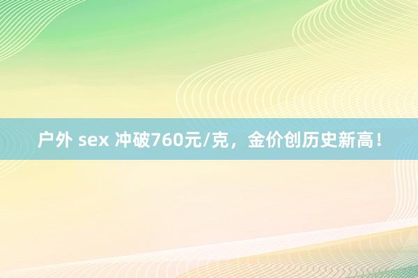 户外 sex 冲破760元/克，金价创历史新高！