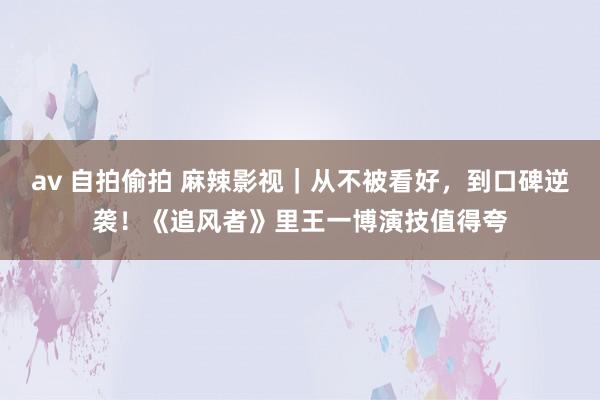 av 自拍偷拍 麻辣影视｜从不被看好，到口碑逆袭！《追风者》里王一博演技值得夸