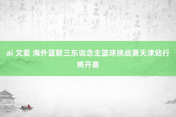 ai 文爱 海外篮联三东说念主篮球挑战赛天津站行将开赛