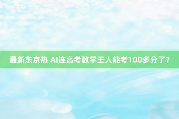 最新东京热 AI连高考数学王人能考100多分了？