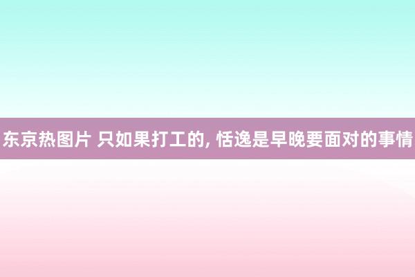 东京热图片 只如果打工的， 恬逸是早晚要面对的事情