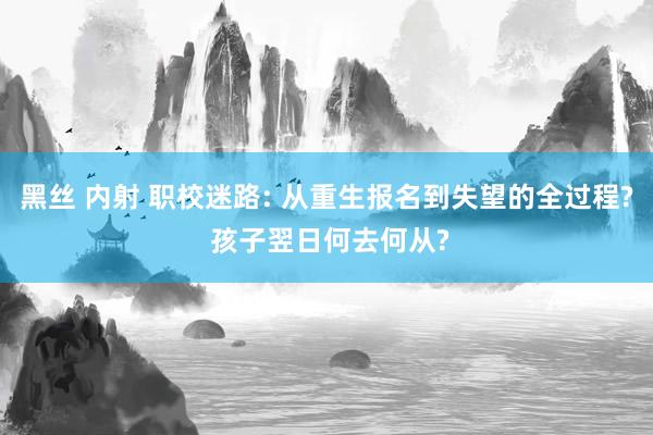 黑丝 内射 职校迷路: 从重生报名到失望的全过程? 孩子翌日何去何从?