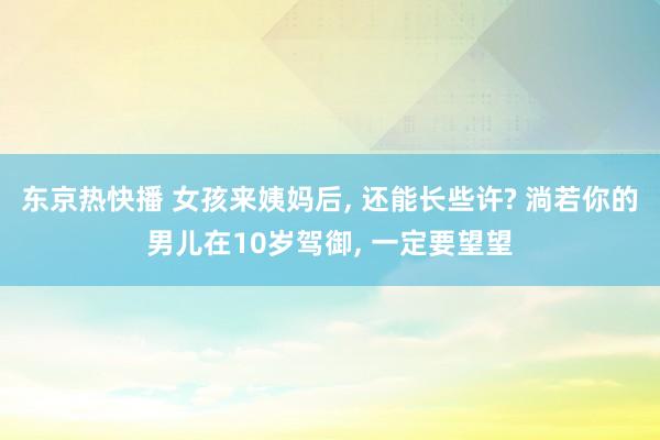 东京热快播 女孩来姨妈后， 还能长些许? 淌若你的男儿在10岁驾御， 一定要望望