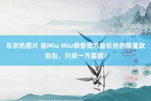 东京热图片 连Miu Miu销售我方皆在抢的限量款包包，只须一万露面！