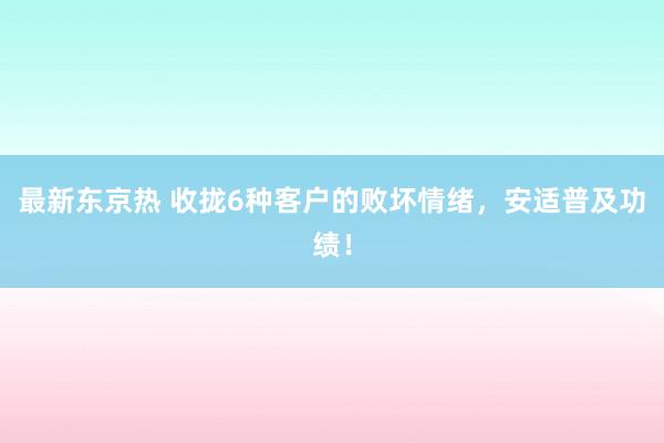 最新东京热 收拢6种客户的败坏情绪，安适普及功绩！