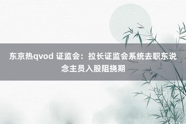 东京热qvod 证监会：拉长证监会系统去职东说念主员入股阻挠期