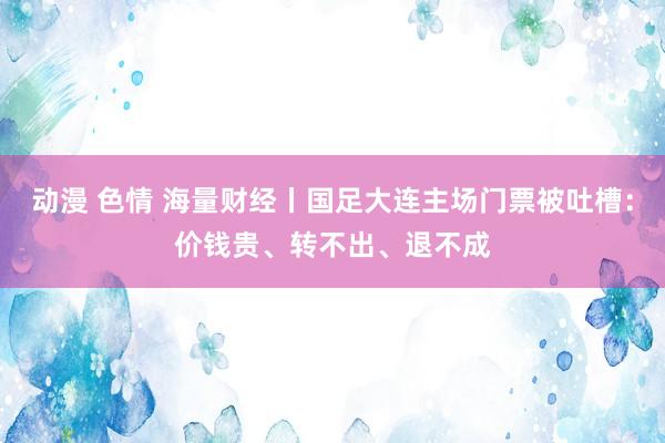 动漫 色情 海量财经丨国足大连主场门票被吐槽：价钱贵、转不出、退不成