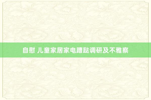 自慰 儿童家居家电蹧跶调研及不雅察