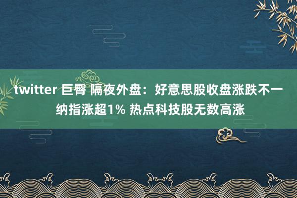 twitter 巨臀 隔夜外盘：好意思股收盘涨跌不一 纳指涨超1% 热点科技股无数高涨