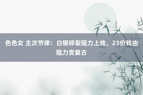 色色女 主次节律：白银碎裂阻力上线，23价钱由阻力变复古