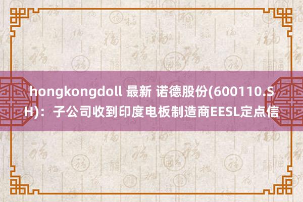 hongkongdoll 最新 诺德股份(600110.SH)：子公司收到印度电板制造商EESL定点信