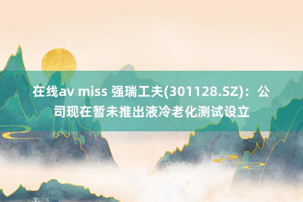 在线av miss 强瑞工夫(301128.SZ)：公司现在暂未推出液冷老化测试设立