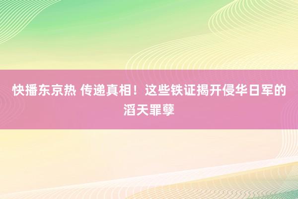 快播东京热 传递真相！这些铁证揭开侵华日军的滔天罪孽