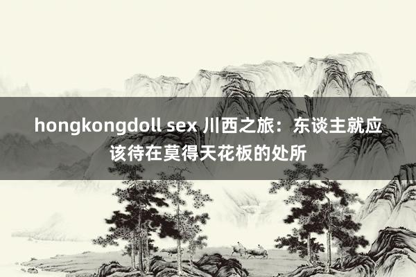 hongkongdoll sex 川西之旅：东谈主就应该待在莫得天花板的处所