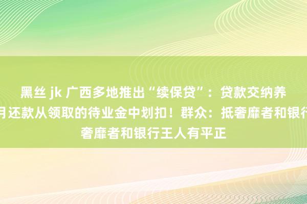 黑丝 jk 广西多地推出“续保贷”：贷款交纳养老保障，每月还款从领取的待业金中划扣！群众：抵奢靡者和银行王人有平正