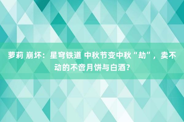 萝莉 崩坏：星穹铁道 中秋节变中秋“劫”，卖不动的不啻月饼与白酒？